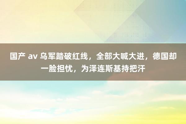 国产 av 乌军踏破红线，全部大喊大进，德国却一脸担忧，为泽连斯基持把汗