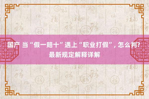 国产 当“假一赔十”遇上“职业打假”, 怎么判? 最新规定解释详解