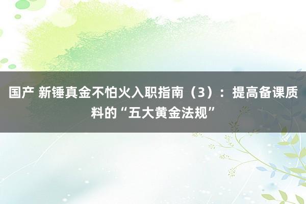 国产 新锤真金不怕火入职指南（3）：提高备课质料的“五大黄金法规”