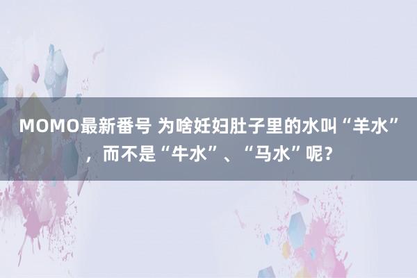 MOMO最新番号 为啥妊妇肚子里的水叫“羊水”，而不是“牛水”、“马水”呢？