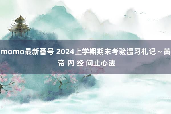 momo最新番号 2024上学期期末考验温习札记～黄 帝 内 经 问止心法