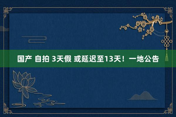 国产 自拍 3天假 或延迟至13天！一地公告