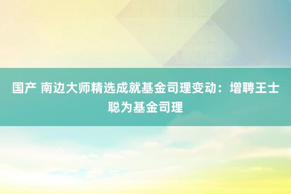 国产 南边大师精选成就基金司理变动：增聘王士聪为基金司理