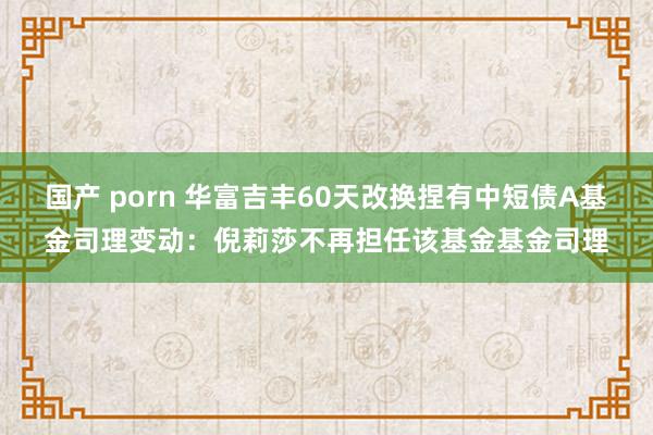 国产 porn 华富吉丰60天改换捏有中短债A基金司理变动：倪莉莎不再担任该基金基金司理