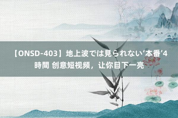 【ONSD-403】地上波では見られない‘本番’4時間 创意短视频，让你目下一亮