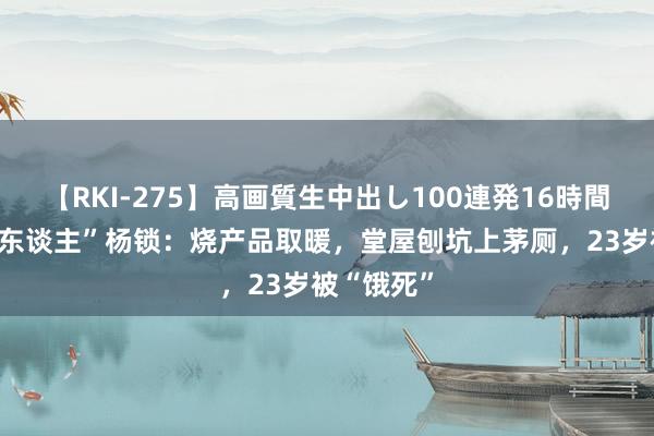 【RKI-275】高画質生中出し100連発16時間 “第一懒东谈主”杨锁：烧产品取暖，堂屋刨坑上茅厕，23岁被“饿死”