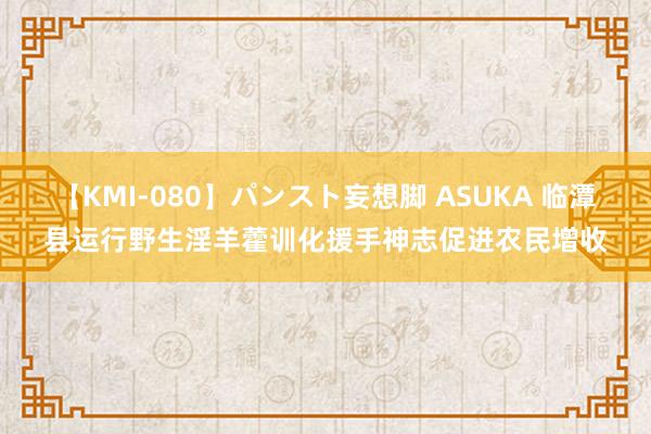 【KMI-080】パンスト妄想脚 ASUKA 临潭县运行野生淫羊藿训化援手神志促进农民增收