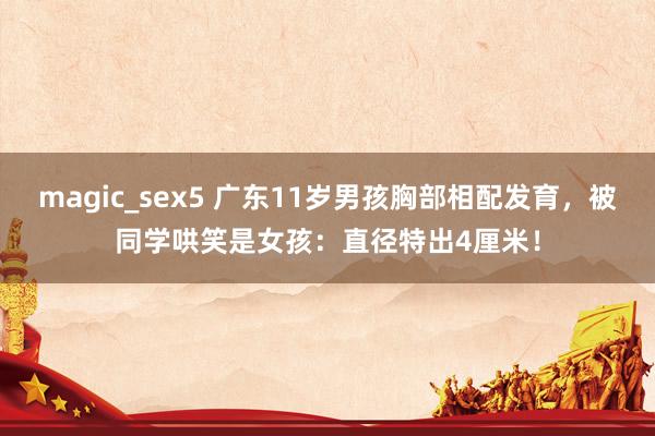 magic_sex5 广东11岁男孩胸部相配发育，被同学哄笑是女孩：直径特出4厘米！