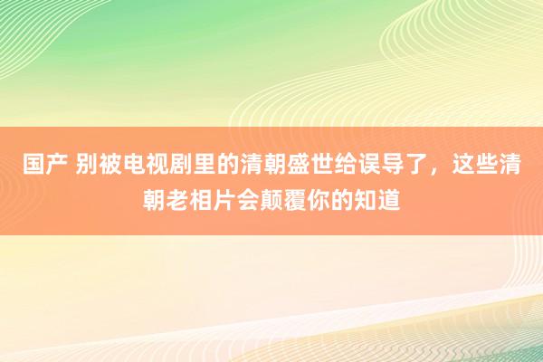 国产 别被电视剧里的清朝盛世给误导了，这些清朝老相片会颠覆你的知道