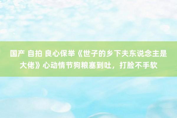 国产 自拍 良心保举《世子的乡下夫东说念主是大佬》心动情节狗粮塞到吐，打脸不手软