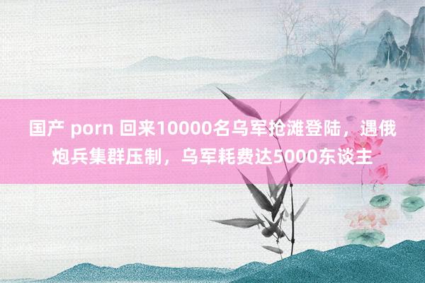 国产 porn 回来10000名乌军抢滩登陆，遇俄炮兵集群压制，乌军耗费达5000东谈主