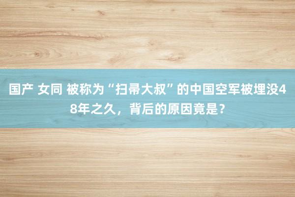 国产 女同 被称为“扫帚大叔”的中国空军被埋没48年之久，背后的原因竟是？