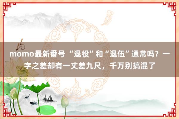 momo最新番号 “退役”和“退伍”通常吗？一字之差却有一丈差九尺，千万别搞混了