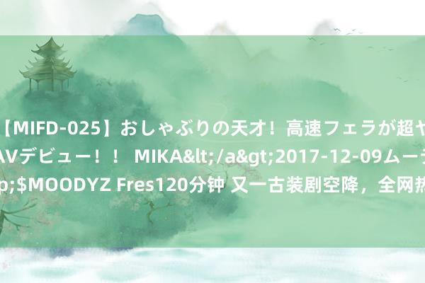 【MIFD-025】おしゃぶりの天才！高速フェラが超ヤバイ即尺黒ギャルAVデビュー！！ MIKA</a>2017-12-09ムーディーズ&$MOODYZ Fres120分钟 又一古装剧空降，全网热度登顶！张晚意仅用3集打出“王炸”