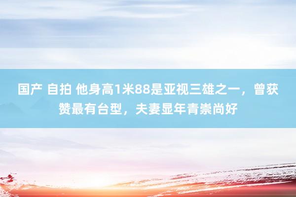 国产 自拍 他身高1米88是亚视三雄之一，曾获赞最有台型，夫妻显年青崇尚好