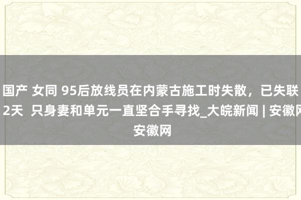 国产 女同 95后放线员在内蒙古施工时失散，已失联12天  只身妻和单元一直坚合手寻找_大皖新闻 | 安徽网