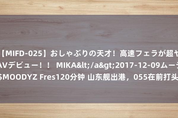 【MIFD-025】おしゃぶりの天才！高速フェラが超ヤバイ即尺黒ギャルAVデビュー！！ MIKA</a>2017-12-09ムーディーズ&$MOODYZ Fres120分钟 山东舰出港，055在前打头阵，场面有变，中国航母要抵近菲律宾？