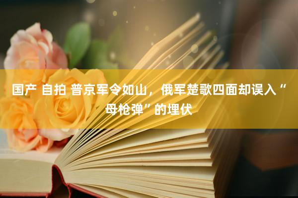 国产 自拍 普京军令如山，俄军楚歌四面却误入“母枪弹”的埋伏