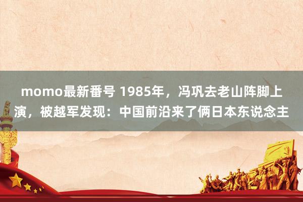 momo最新番号 1985年，冯巩去老山阵脚上演，被越军发现：中国前沿来了俩日本东说念主