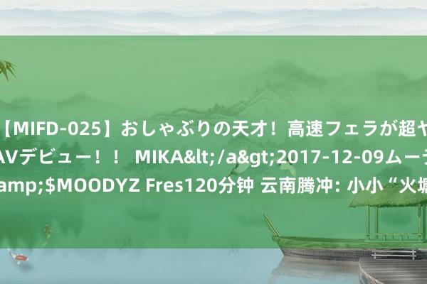 【MIFD-025】おしゃぶりの天才！高速フェラが超ヤバイ即尺黒ギャルAVデビュー！！ MIKA</a>2017-12-09ムーディーズ&$MOODYZ Fres120分钟 云南腾冲: 小小“火塘会” 买通办事内行“终末一公里”