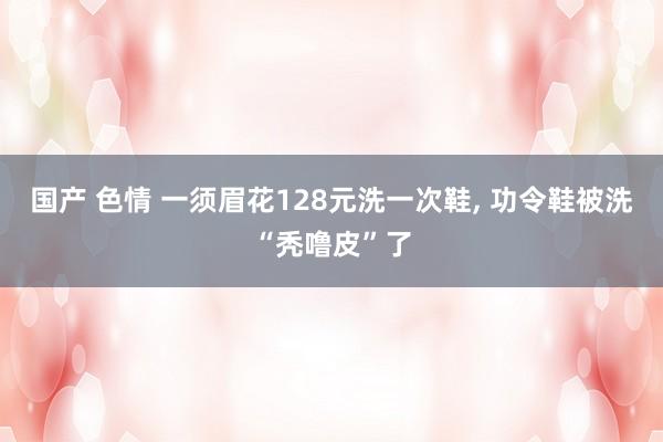 国产 色情 一须眉花128元洗一次鞋, 功令鞋被洗“秃噜皮”了