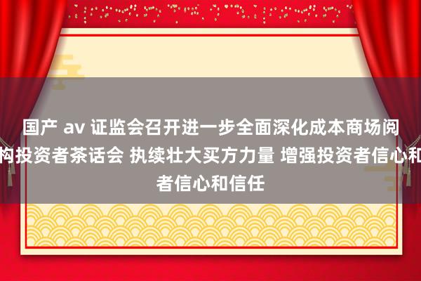 国产 av 证监会召开进一步全面深化成本商场阅兵机构投资者茶话会 执续壮大买方力量 增强投资者信心和信任