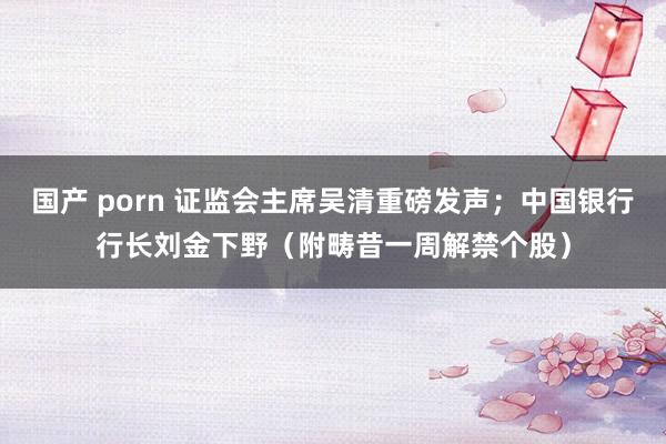 国产 porn 证监会主席吴清重磅发声；中国银行行长刘金下野（附畴昔一周解禁个股）