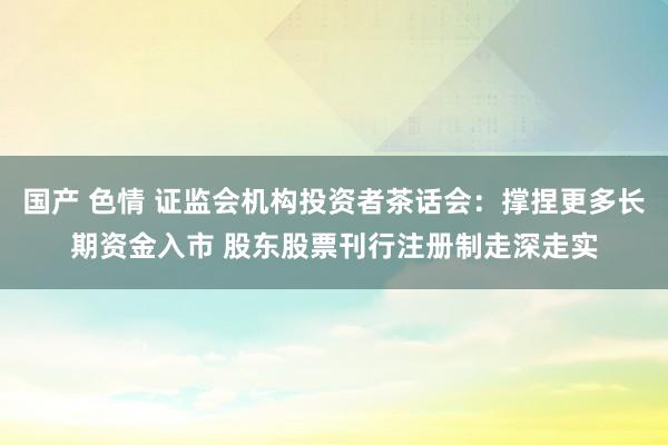 国产 色情 证监会机构投资者茶话会：撑捏更多长期资金入市 股东股票刊行注册制走深走实