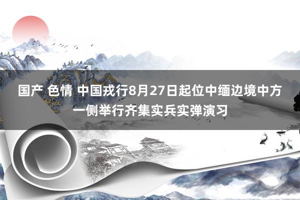 国产 色情 中国戎行8月27日起位中缅边境中方一侧举行齐集实兵实弹演习